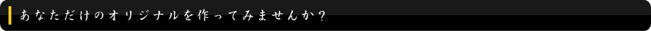 あなただけのオリジナルを作ってみませんか?